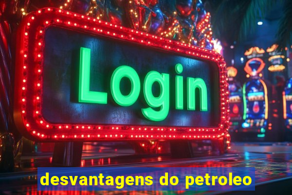 desvantagens do petroleo